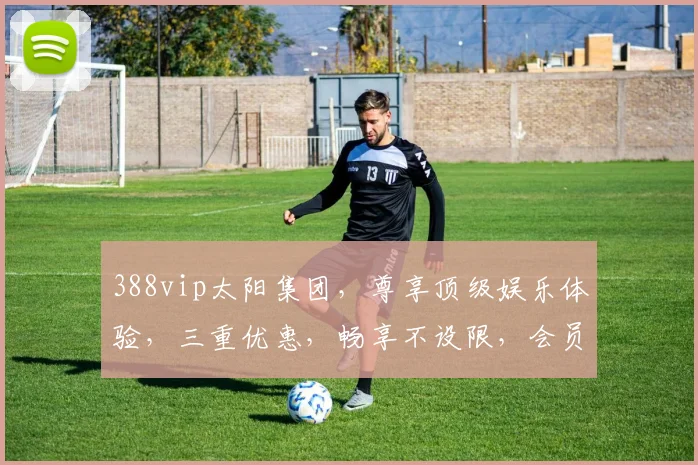 388vip太阳集团，尊享顶级娱乐体验，三重优惠，畅享不设限，会员必看