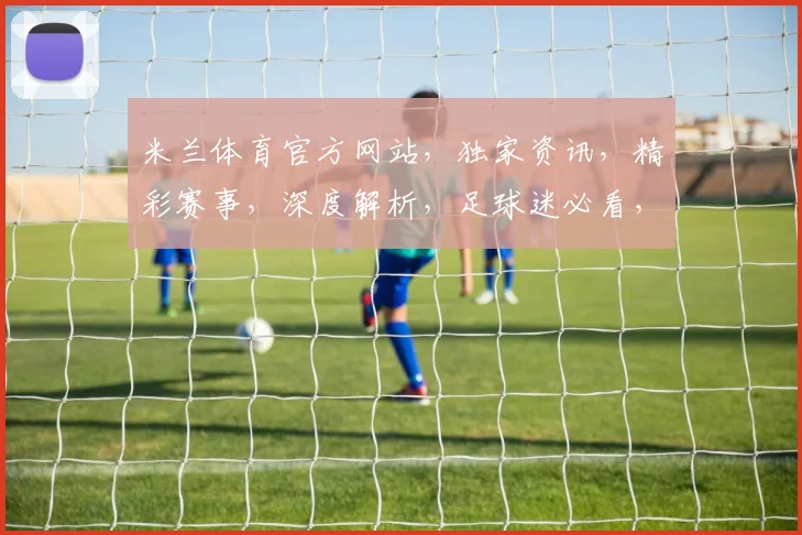 米兰体育官方网站，独家资讯，精彩赛事，深度解析，足球迷必看，三重福利，不容错过